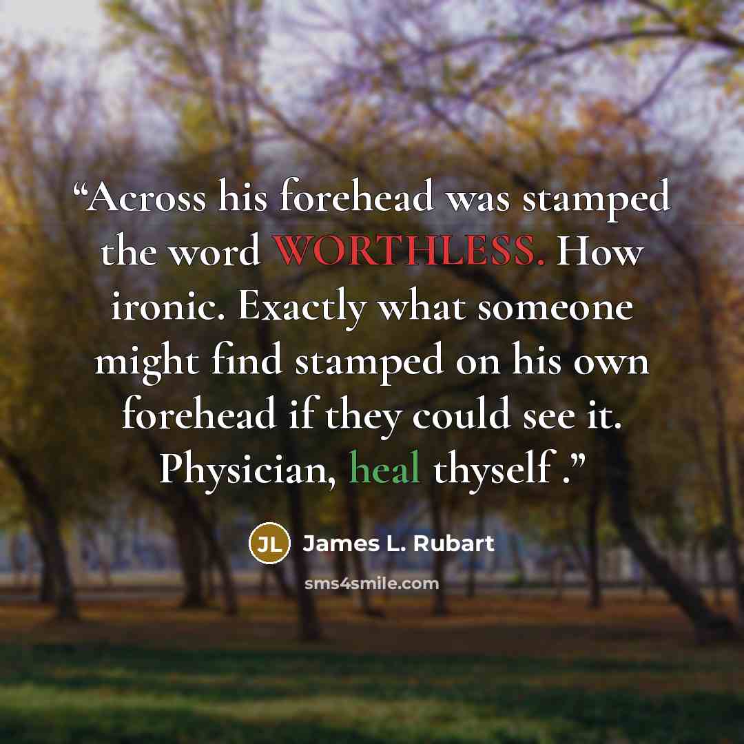 “Across his forehead was stamped the word WORTHLESS. How ironic. Exactly what someone might find stamped on his own forehead if they could see it. Physician, heal thyself .” quote by James L. Rubart