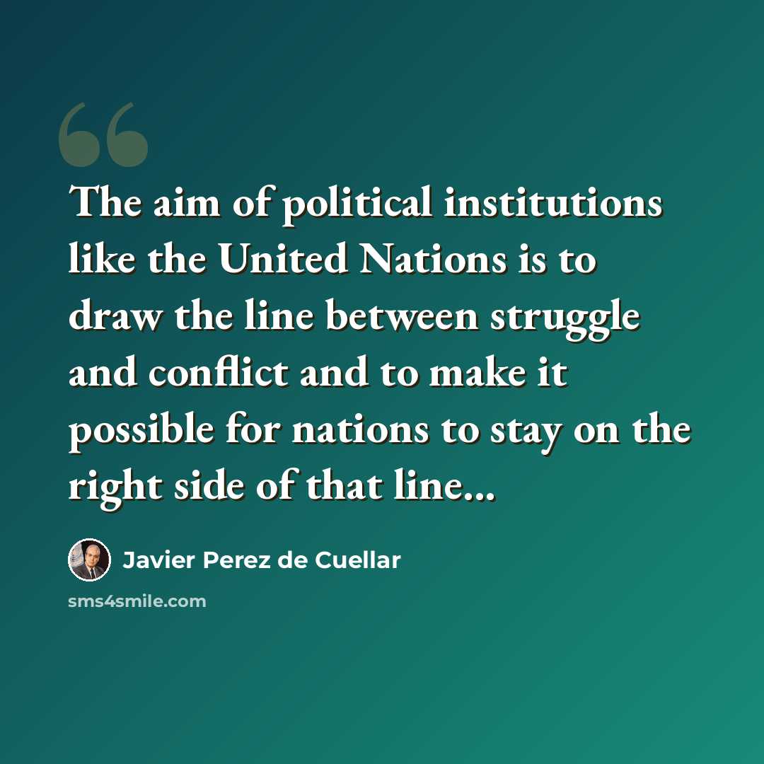 “The aim of political institutions like the United Nations is to draw the line between struggle and conflict and to make it possible for nations to stay on the right side of that line...” quote by Javier Perez de Cuellar
