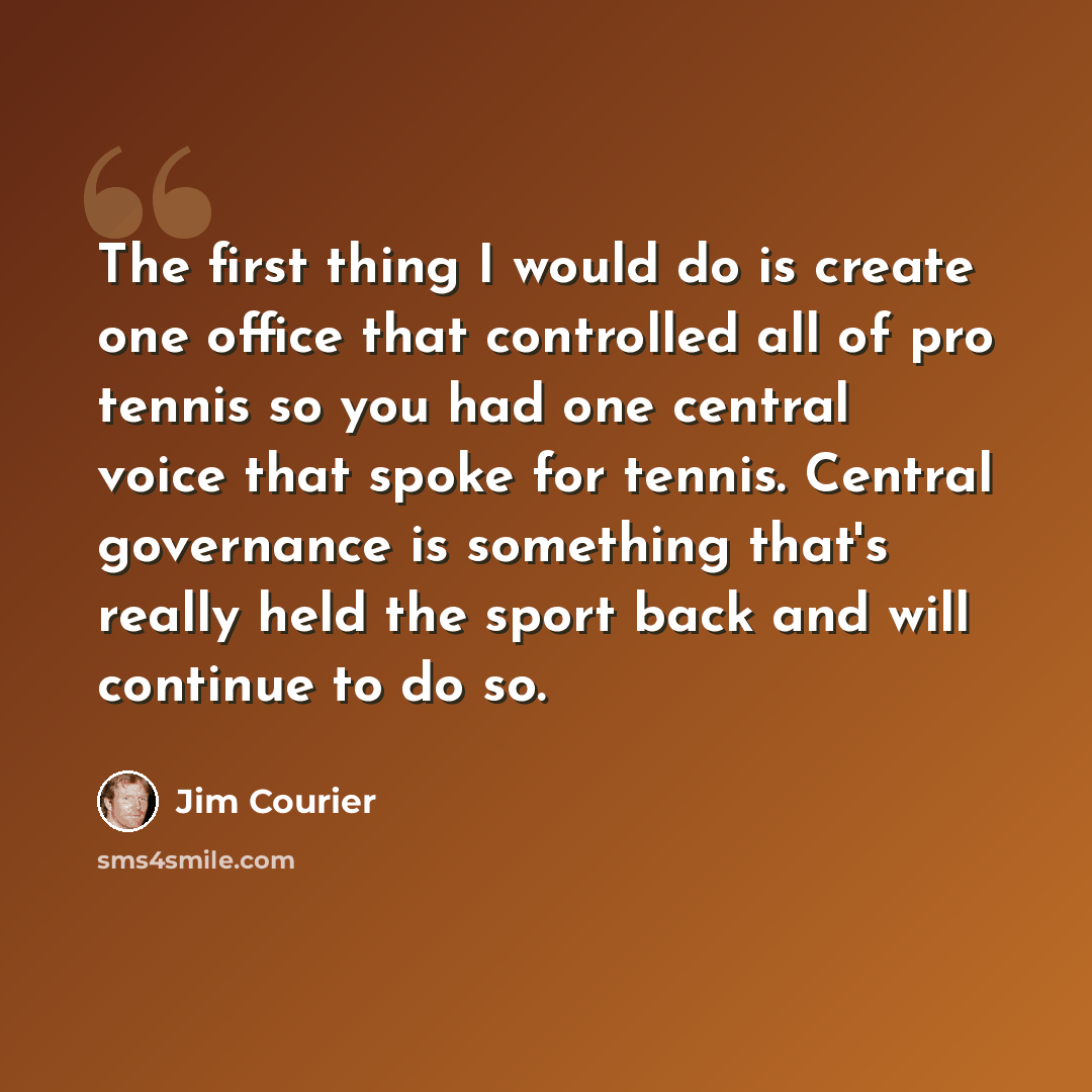 “The first thing I would do is create one office that controlled all of pro tennis so you had one central voice that spoke for tennis. Central governance is something that's really held the sport back and will continue to do so.” quote by Jim Courier