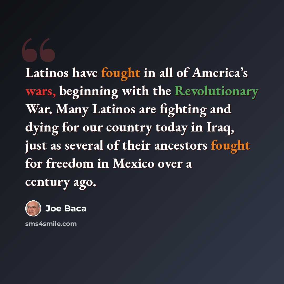 “Latinos have fought in all of America’s wars, beginning with the Revolutionary War. Many Latinos are fighting and dying for our country today in Iraq, just as several of their ancestors fought for freedom in Mexico over a century ago.” quote by Joe Baca