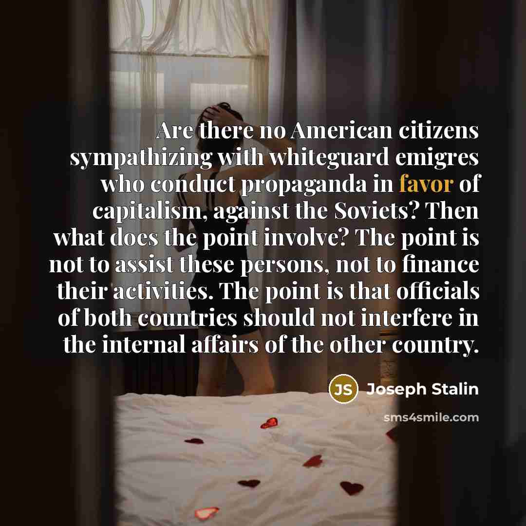 “Are there no American citizens sympathizing with whiteguard emigres who conduct propaganda in favor of capitalism, against the Soviets? Then what does the point involve? The point is not to assist these persons, not to finance their activities. The point is that officials of both countries should…” quote by Joseph Stalin