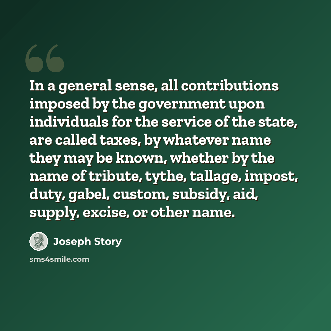 “In a general sense, all contributions imposed by the government upon individuals for the service of the state, are called taxes, by whatever name they may be known, whether by the name of tribute, tythe, tallage, impost, duty, gabel, custom, subsidy, aid, supply, excise, or other name.” quote by Joseph Story