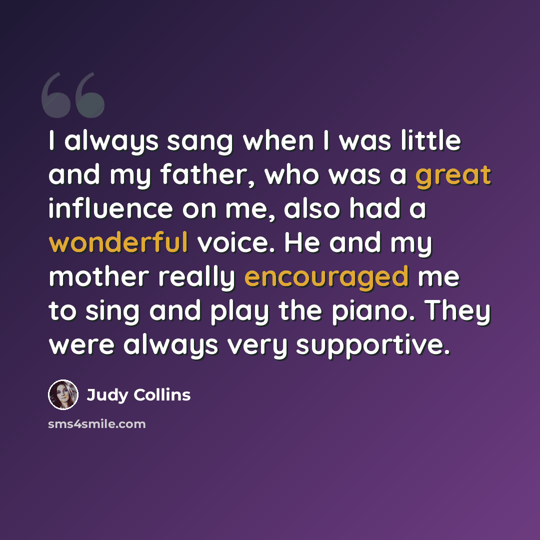 “I always sang when I was little and my father, who was a great influence on me, also had a wonderful voice. He and my mother really encouraged me to sing and play the piano. They were always very supportive.” quote by Judy Collins