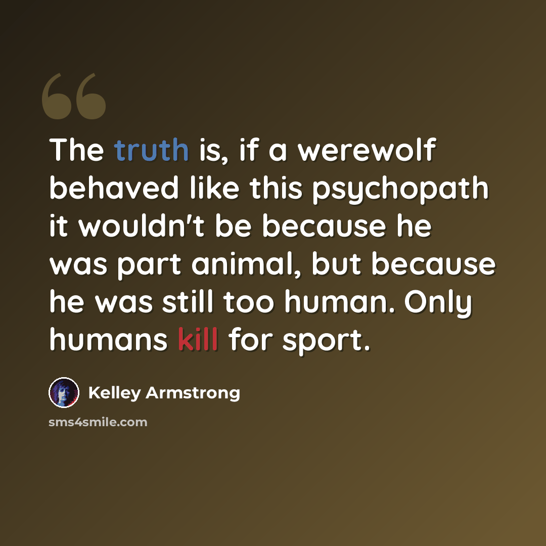 “The truth is, if a werewolf behaved like this psychopath it wouldn't be because he was part animal, but because he was still too human. Only humans kill for sport.” quote by Kelley Armstrong
