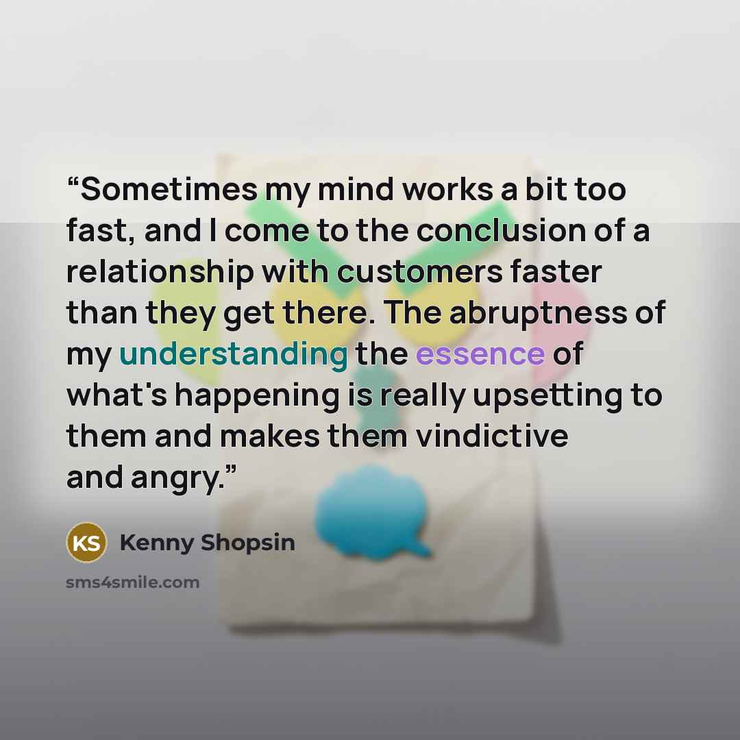 “Sometimes my mind works a bit too fast, and I come to the conclusion of a relationship with customers faster than they get there. The abruptness of my understanding the essence of what's happening is really upsetting to them and makes them vindictive and angry.” quote by Kenny Shopsin