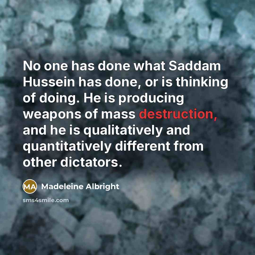 “No one has done what Saddam Hussein has done, or is thinking of doing. He is producing weapons of mass destruction, and he is qualitatively and quantitatively different from other dictators.” quote by Madeleine Albright