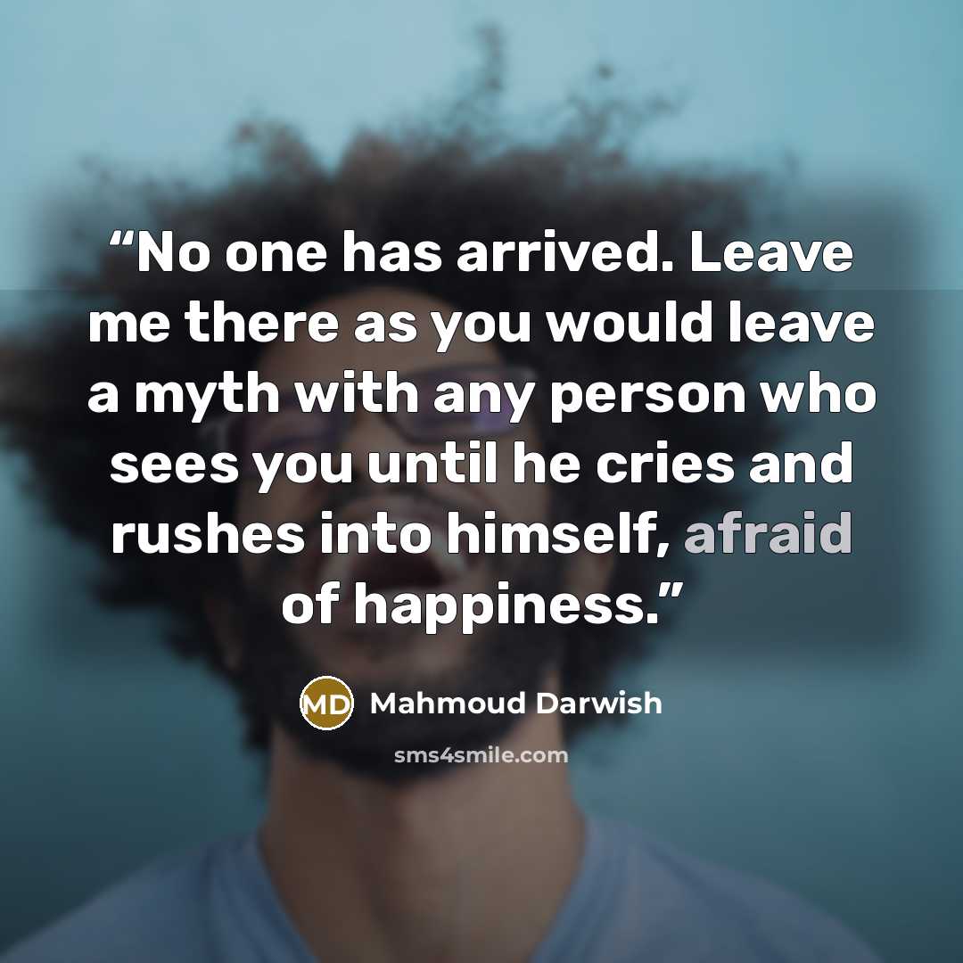 “No one has arrived. Leave me there as you would leave a myth with any person who sees you until he cries and rushes into himself, afraid of happiness.” quote by Mahmoud Darwish