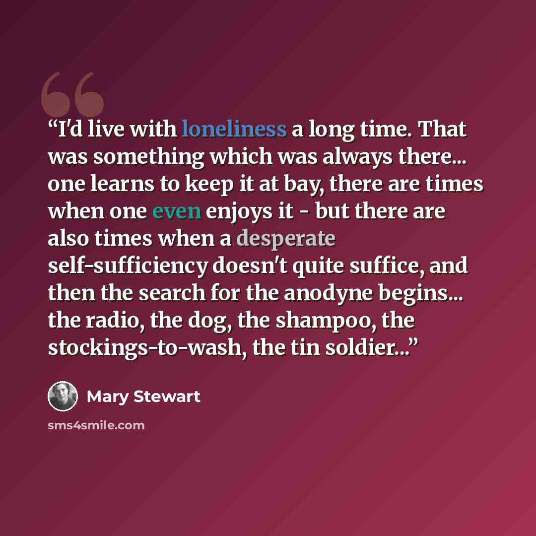 “I'd live with loneliness a long time. That was something which was always there... one learns to keep it at bay, there are times when one even enjoys it - but there are also times when a desperate self-sufficiency doesn't quite suffice, and then the search for the anodyne begins... the radio, the…” quote by Mary Stewart