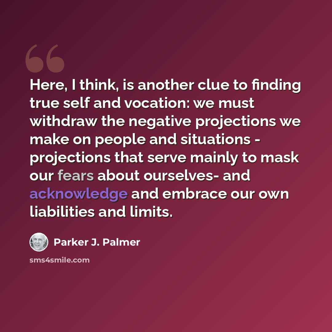 “Here, I think, is another clue to finding true self and vocation: we must withdraw the negative projections we make on people and situations - projections that serve mainly to mask our fears about ourselves- and acknowledge and embrace our own liabilities and limits.” quote by Parker J. Palmer