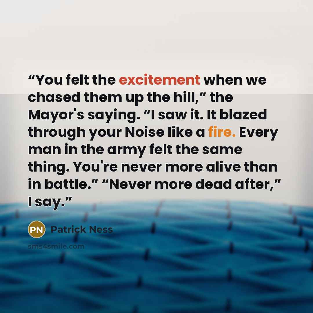“You felt the excitement when we chased them up the hill,” the Mayor's saying. “I saw it. It blazed through your Noise like a fire. Every man in the army felt the same thing. You're never more alive than in battle.” “Never more dead after,” I say.” quote by Patrick Ness