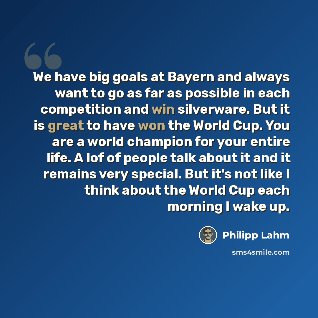 “We have big goals at Bayern and always want to go as far as possible in each competition and win silverware. But it is great to have won the World Cup. You are a world champion for your entire life. A lof of people talk about it and it remains very special. But it's not like I think about the…” quote by Philipp Lahm