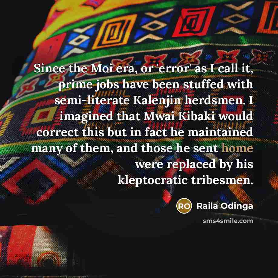 “Since the Moi era, or 'error' as I call it, prime jobs have been stuffed with semi-literate Kalenjin herdsmen. I imagined that Mwai Kibaki would correct this but in fact he maintained many of them, and those he sent home were replaced by his kleptocratic tribesmen.” quote by Raila Odinga