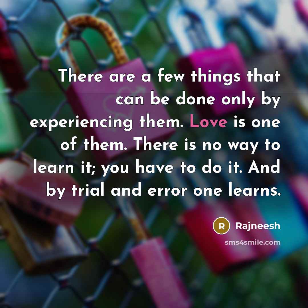 “There are a few things that can be done only by experiencing them. Love is one of them. There is no way to learn it; you have to do it. And by trial and error one learns.” quote by Rajneesh