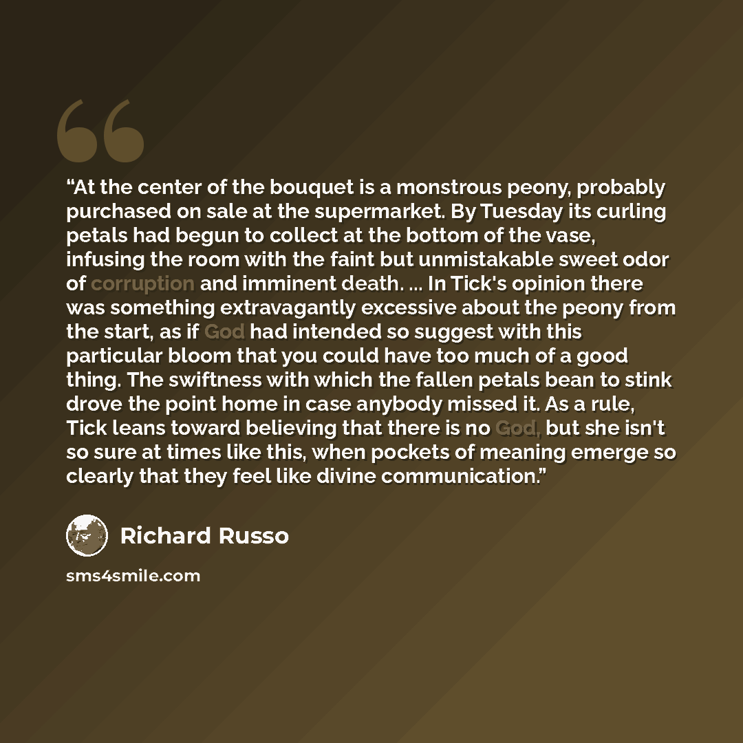 “At the center of the bouquet is a monstrous peony, probably purchased on sale at the supermarket. By Tuesday its curling petals had begun to collect at the bottom of the vase, infusing the room with the faint but unmistakable sweet odor of corruption and imminent death. ... In Tick's opinion there…” quote by Richard Russo