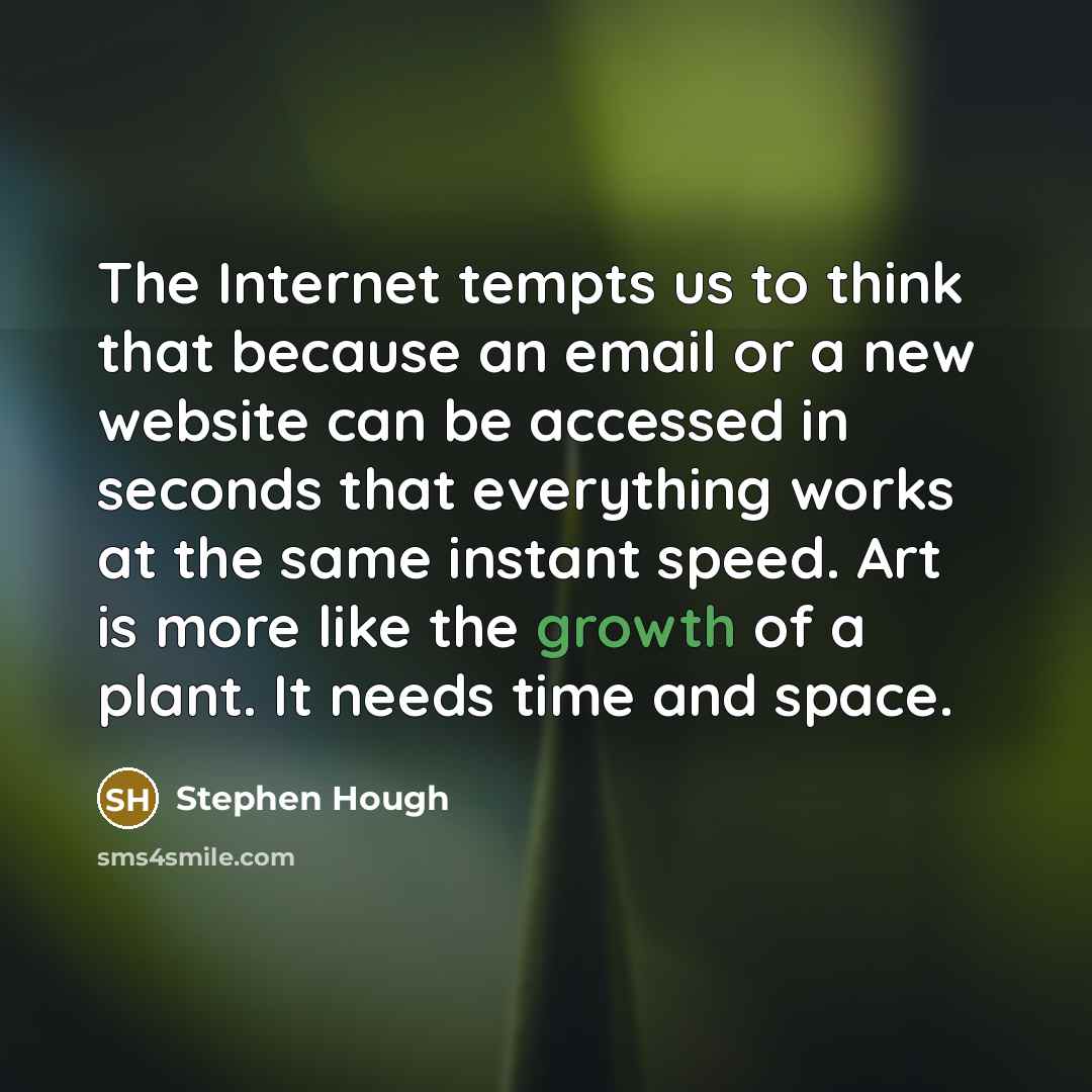 “The Internet tempts us to think that because an email or a new website can be accessed in seconds that everything works at the same instant speed. Art is more like the growth of a plant. It needs time and space.” quote by Stephen Hough