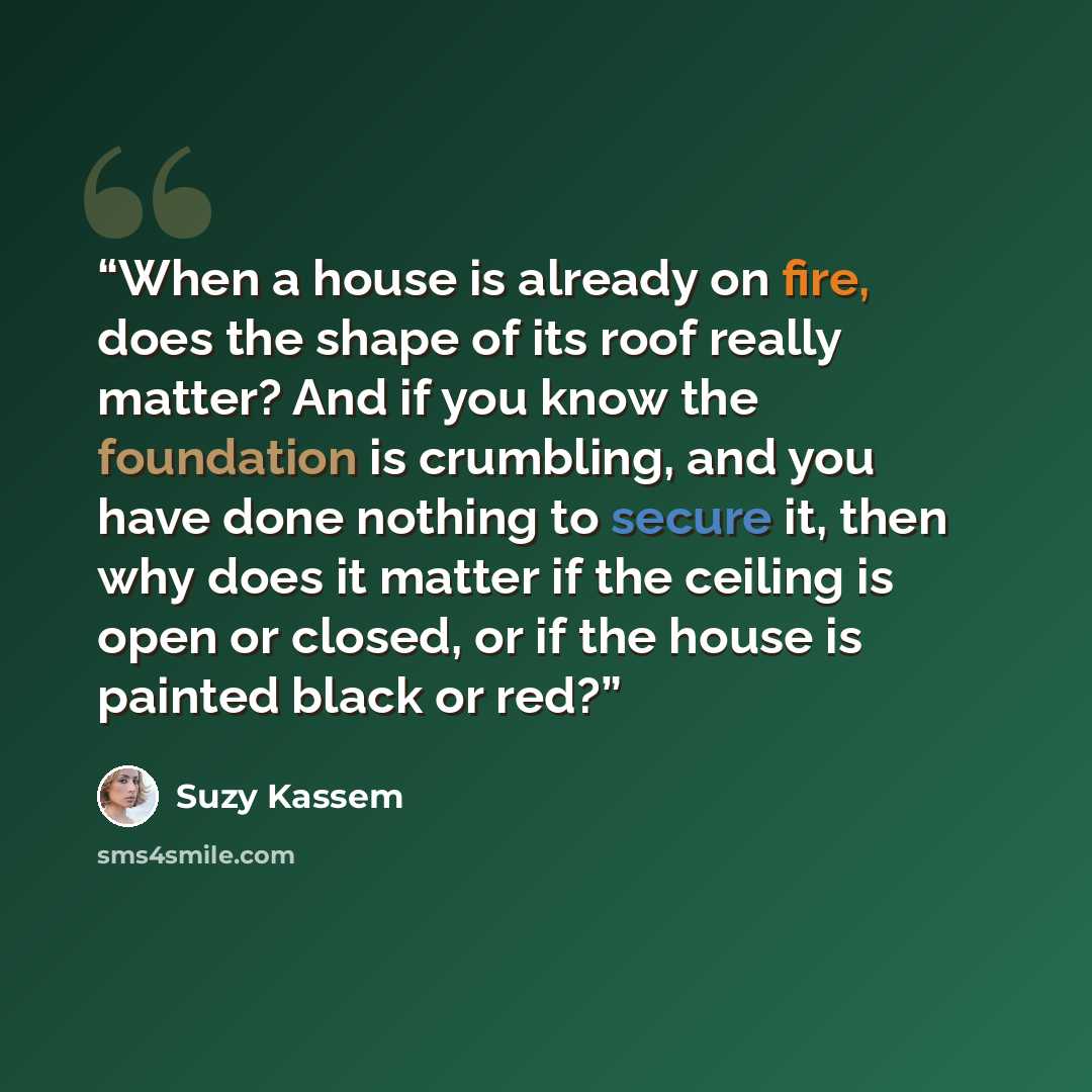 “When a house is already on fire, does the shape of its roof really matter? And if you know the foundation is crumbling, and you have done nothing to secure it, then why does it matter if the ceiling is open or closed, or if the house is painted black or red?” quote by Suzy Kassem