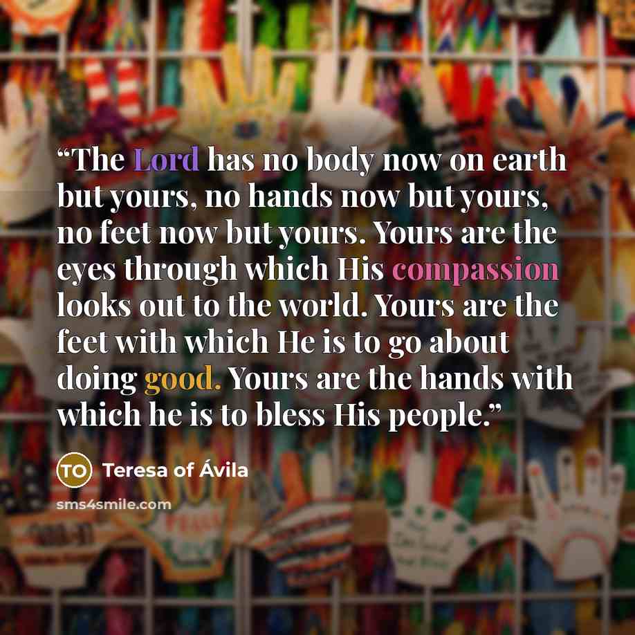 “The Lord has no body now on earth but yours, no hands now but yours, no feet now but yours. Yours are the eyes through which His compassion looks out to the world. Yours are the feet with which He is to go about doing good. Yours are the hands with which he is to bless His people.” quote by Teresa of Ávila
