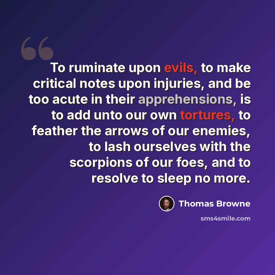 “To ruminate upon evils, to make critical notes upon injuries, and be too acute in their apprehensions, is to add unto our own tortures, to feather the arrows of our enemies, to lash ourselves with the scorpions of our foes, and to resolve to sleep no more.” quote by Thomas Browne