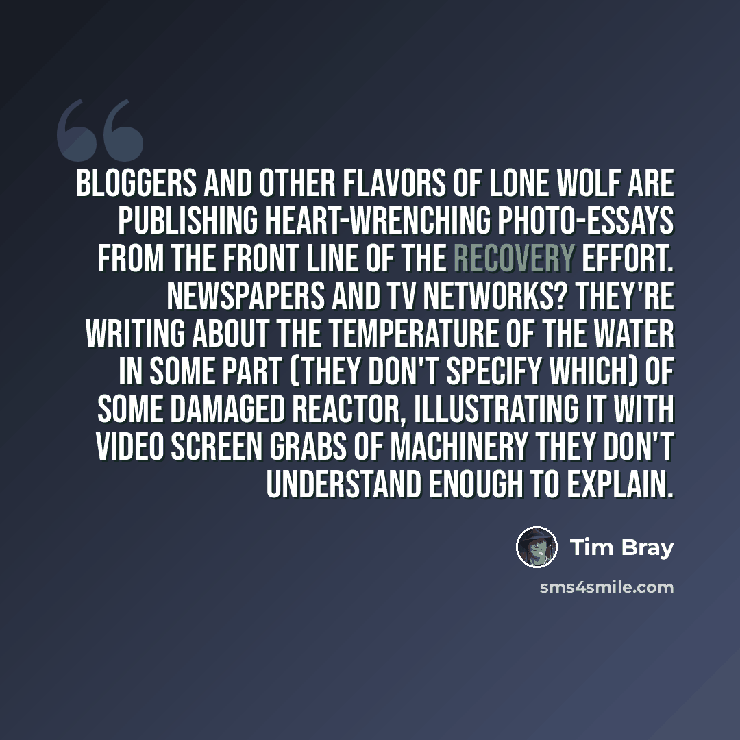 “Bloggers and other flavors of lone wolf are publishing heart-wrenching photo-essays from the front line of the recovery effort. Newspapers and TV networks? They're writing about the temperature of the water in some part (they don't specify which) of some damaged reactor, illustrating it with video…” quote by Tim Bray