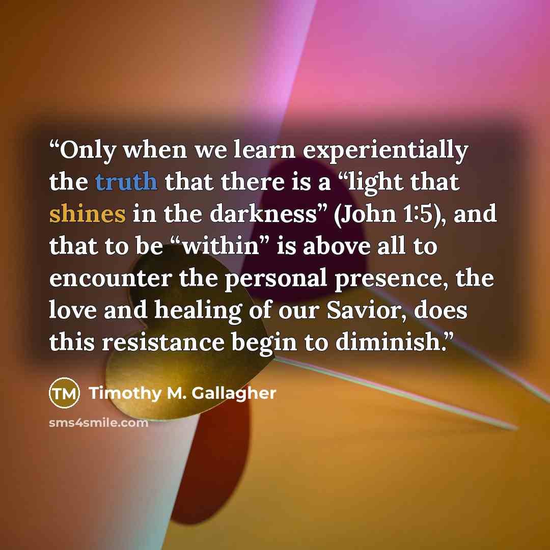 “Only when we learn experientially the truth that there is a “light that shines in the darkness” (John 1:5), and that to be “within” is above all to encounter the personal presence, the love and healing of our Savior, does this resistance begin to diminish.” quote by Timothy M. Gallagher