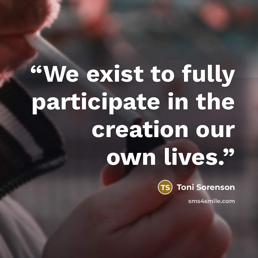 “We exist to fully participate in the creation our own lives.” quote by Toni Sorenson