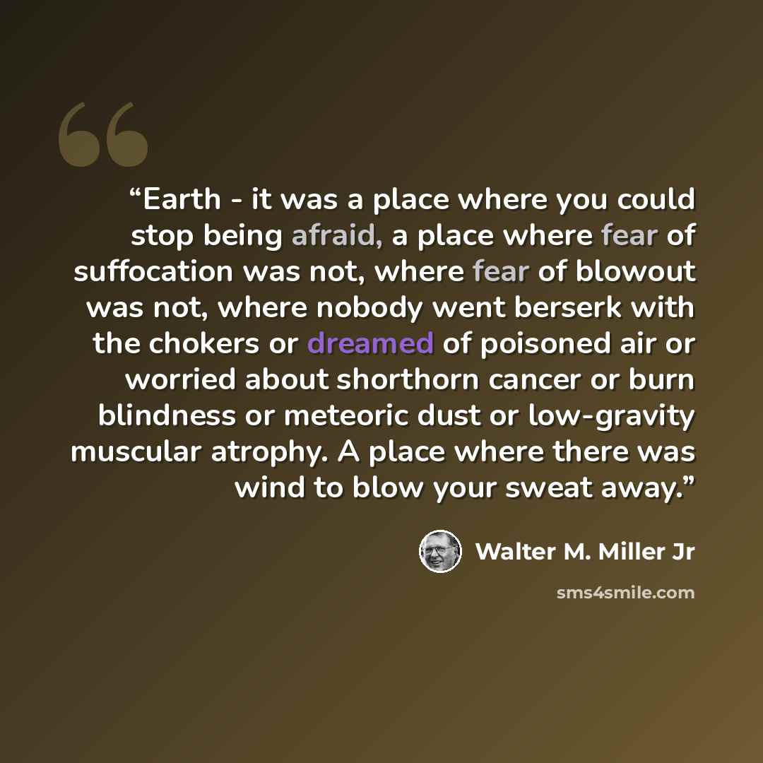 “Earth - it was a place where you could stop being afraid, a place where fear of suffocation was not, where fear of blowout was not, where nobody went berserk with the chokers or dreamed of poisoned air or worried about shorthorn cancer or burn blindness or meteoric dust or low-gravity muscular…” quote by Walter M. Miller Jr