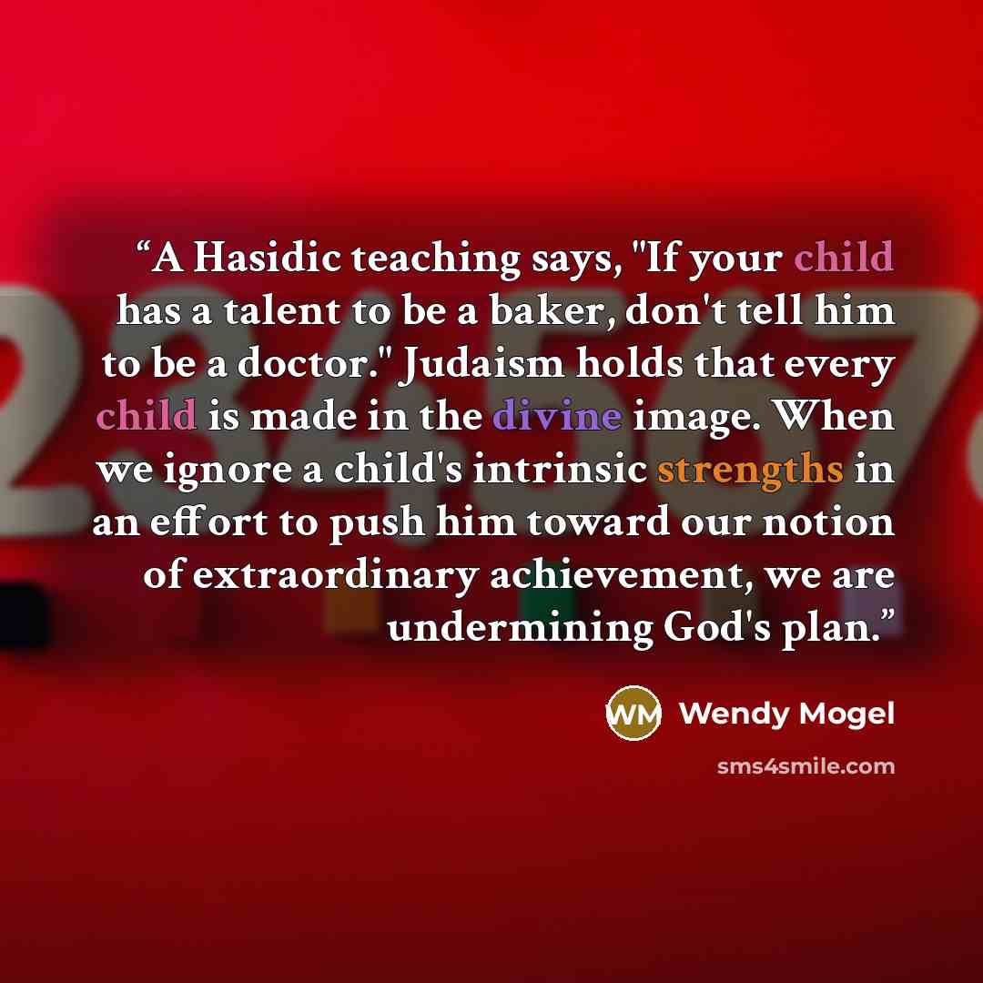 “A Hasidic teaching says, "If your child has a talent to be a baker, don't tell him to be a doctor." Judaism holds that every child is made in the divine image. When we ignore a child's intrinsic strengths in an effort to push him toward our notion of extraordinary achievement, we are undermining…” quote by Wendy Mogel