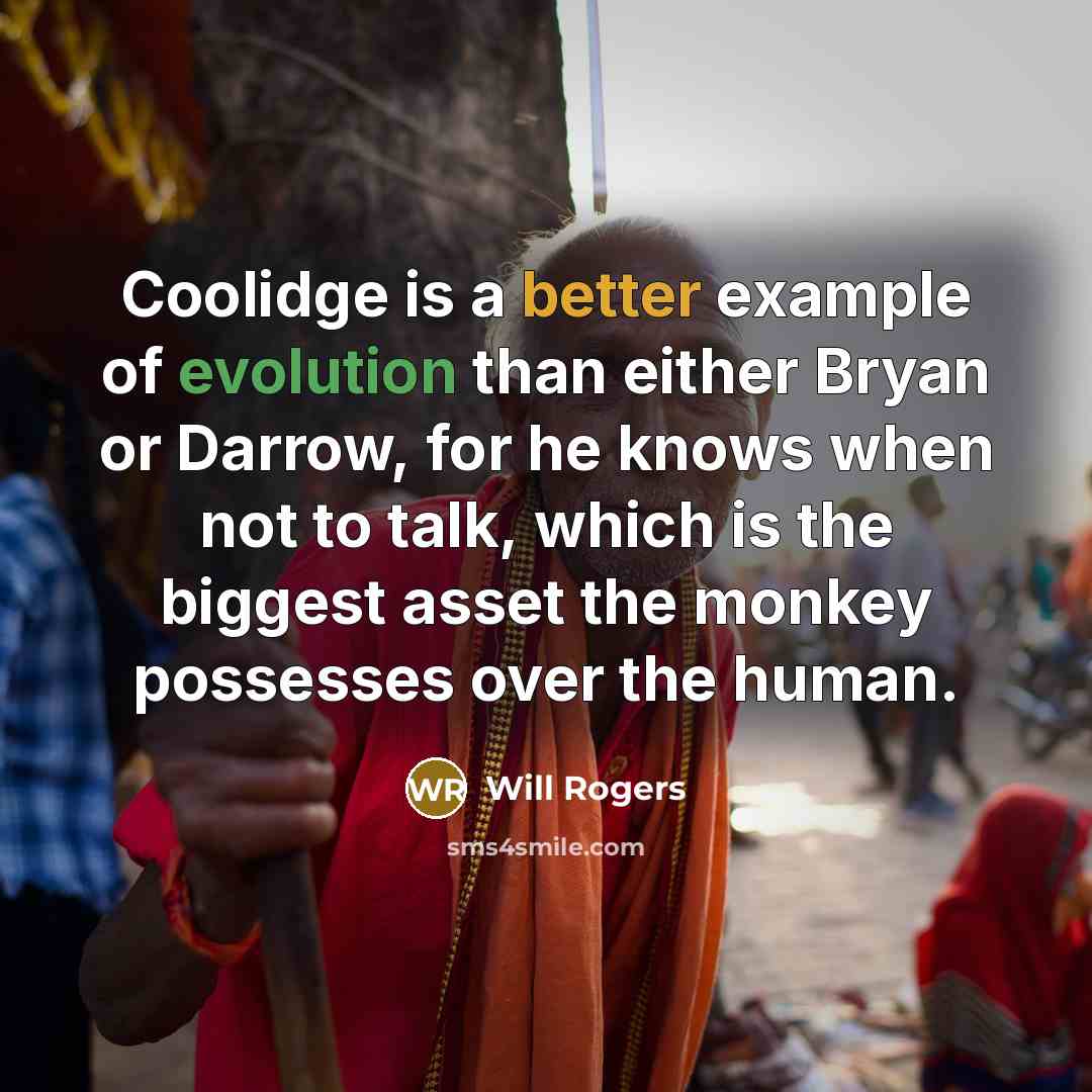 “Coolidge is a better example of evolution than either Bryan or Darrow, for he knows when not to talk, which is the biggest asset the monkey possesses over the human.” quote by Will Rogers