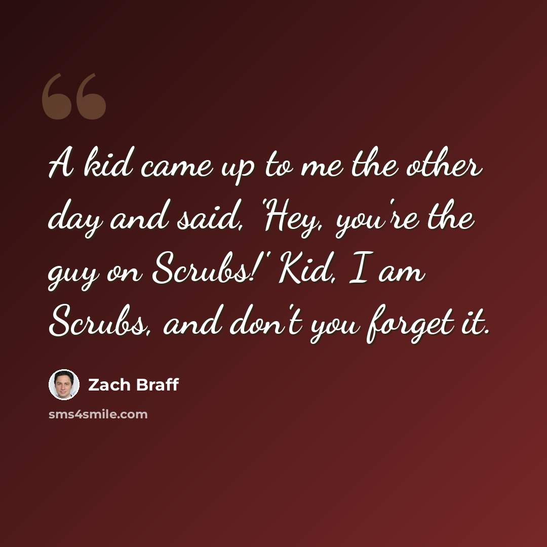 “A kid came up to me the other day and said, 'Hey, you're the guy on Scrubs!' Kid, I am Scrubs, and don't you forget it.” quote by Zach Braff
