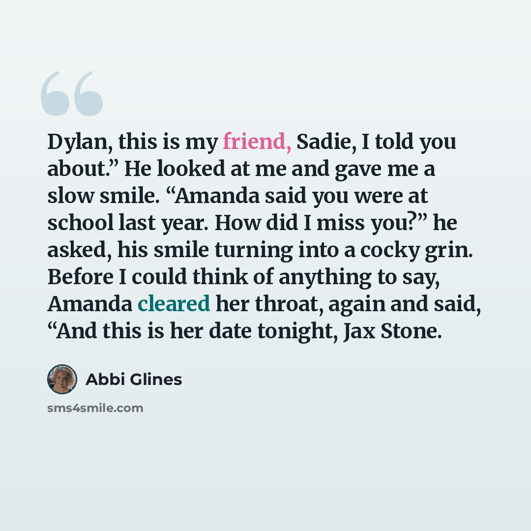 “Dylan, this is my friend, Sadie, I told you about.” He looked at me and gave me a slow smile. “Amanda said you were at school last year. How did I miss you?” he asked, his smile turning into a cocky grin. Before I could think of anything to say, Amanda cleared her throat, again and said, “And this…” quote by Abbi Glines