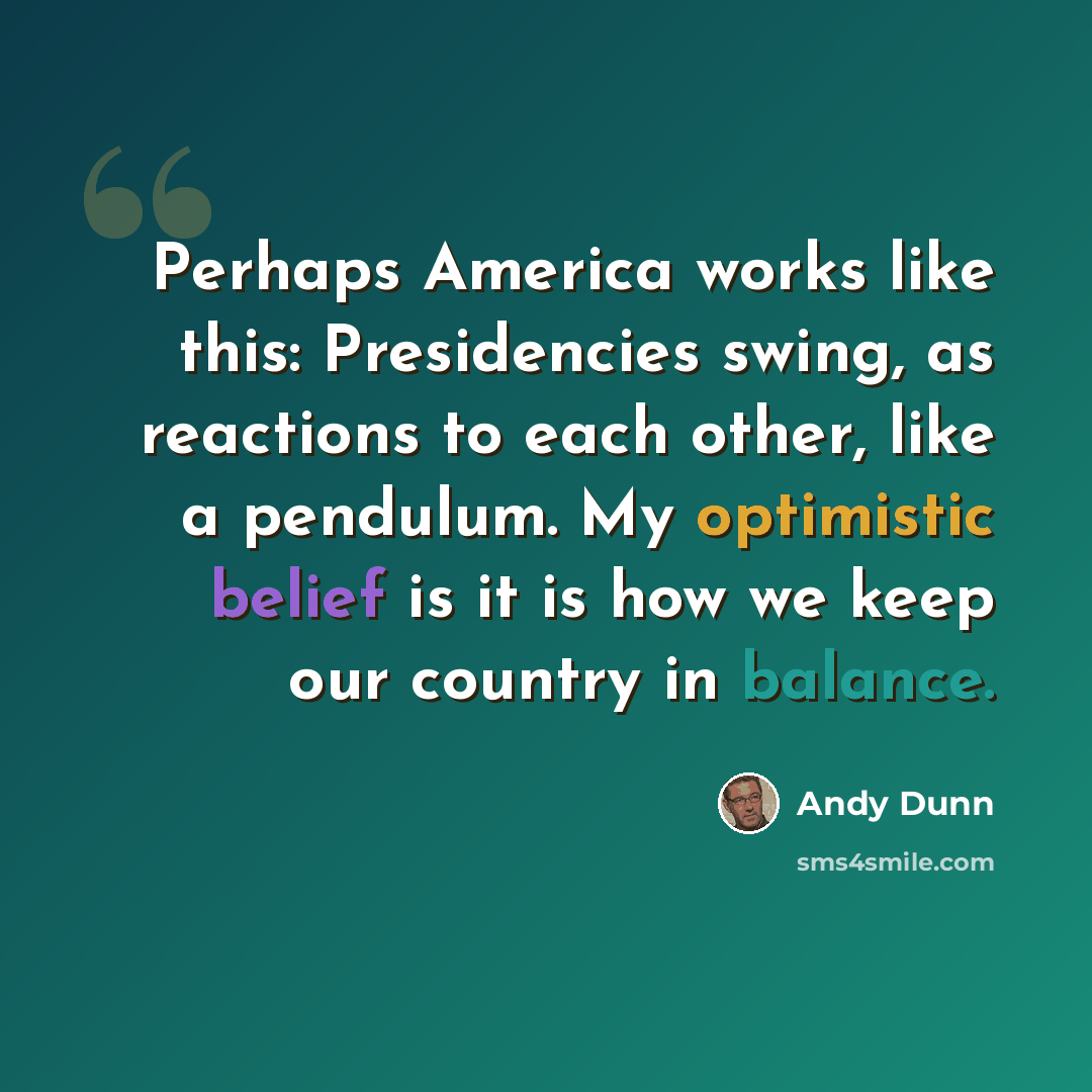 “Perhaps America works like this: Presidencies swing, as reactions to each other, like a pendulum. My optimistic belief is it is how we keep our country in balance.” quote by Andy Dunn