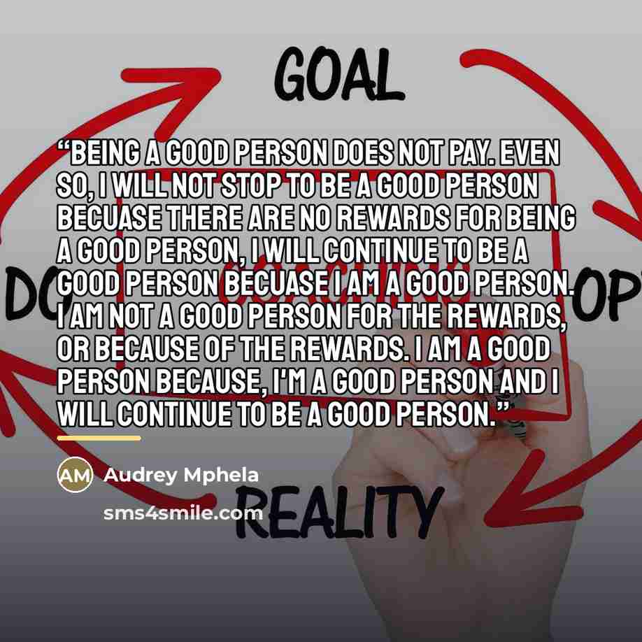 “Being a good person does not pay. Even so, I will not stop to be a good person becuase there are no rewards for being a good person, I will continue to be a good person becuase I am a good person. I am not a good person for the rewards, or because of the rewards. I am a good person because, I'm a…” quote by Audrey Mphela
