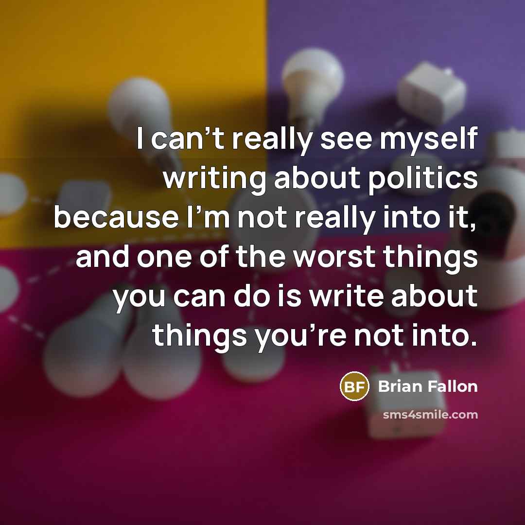 “I can't really see myself writing about politics because I'm not really into it, and one of the worst things you can do is write about things you're not into.” quote by Brian Fallon