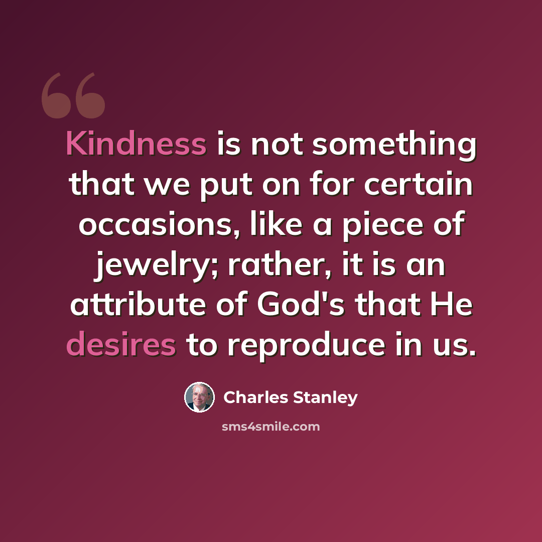 “Kindness is not something that we put on for certain occasions, like a piece of jewelry; rather, it is an attribute of God's that He desires to reproduce in us.” quote by Charles Stanley