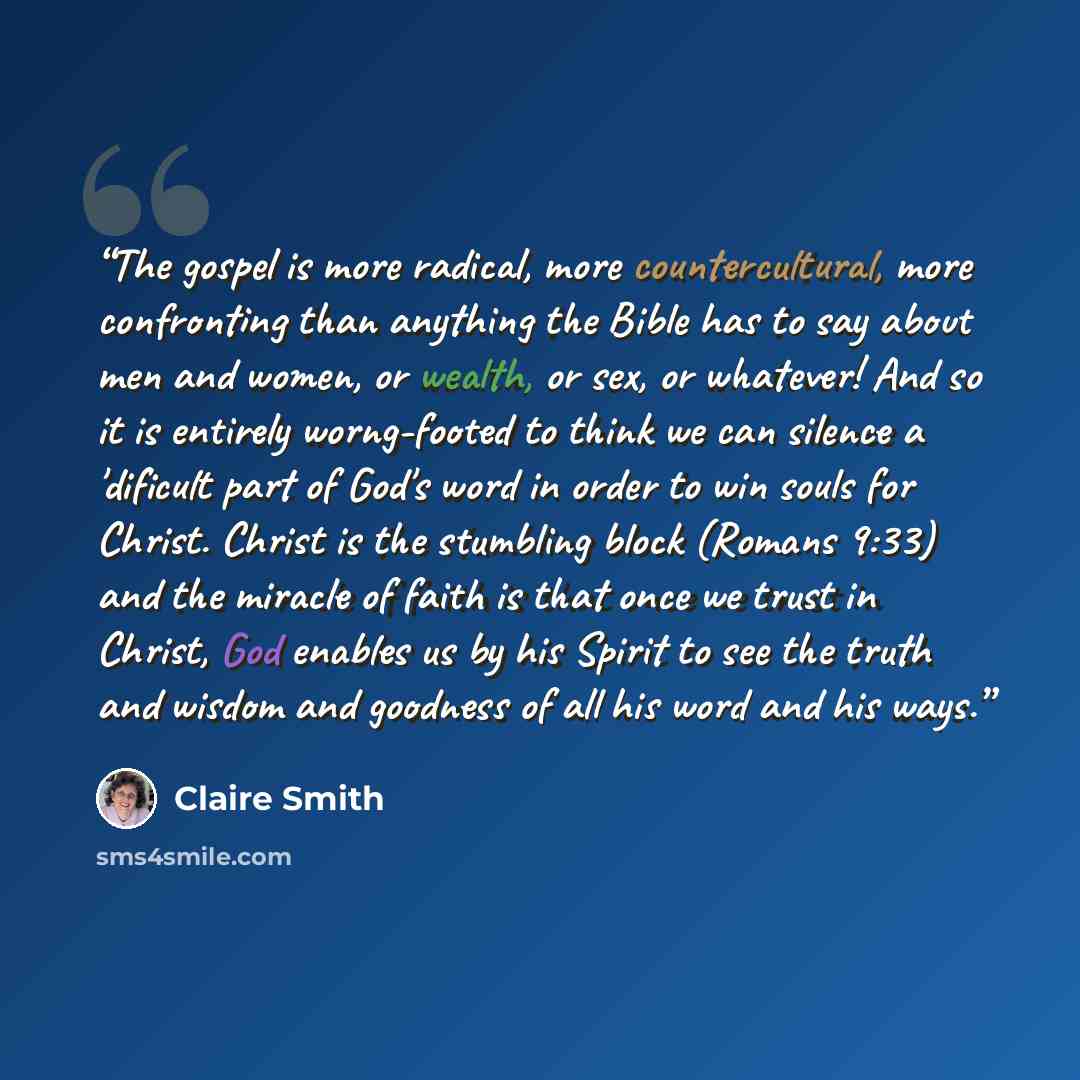 “The gospel is more radical, more countercultural, more confronting than anything the Bible has to say about men and women, or wealth, or sex, or whatever! And so it is entirely worng-footed to think we can silence a 'dificult part of God's word in order to win souls for Christ. Christ is the…” quote by Claire Smith