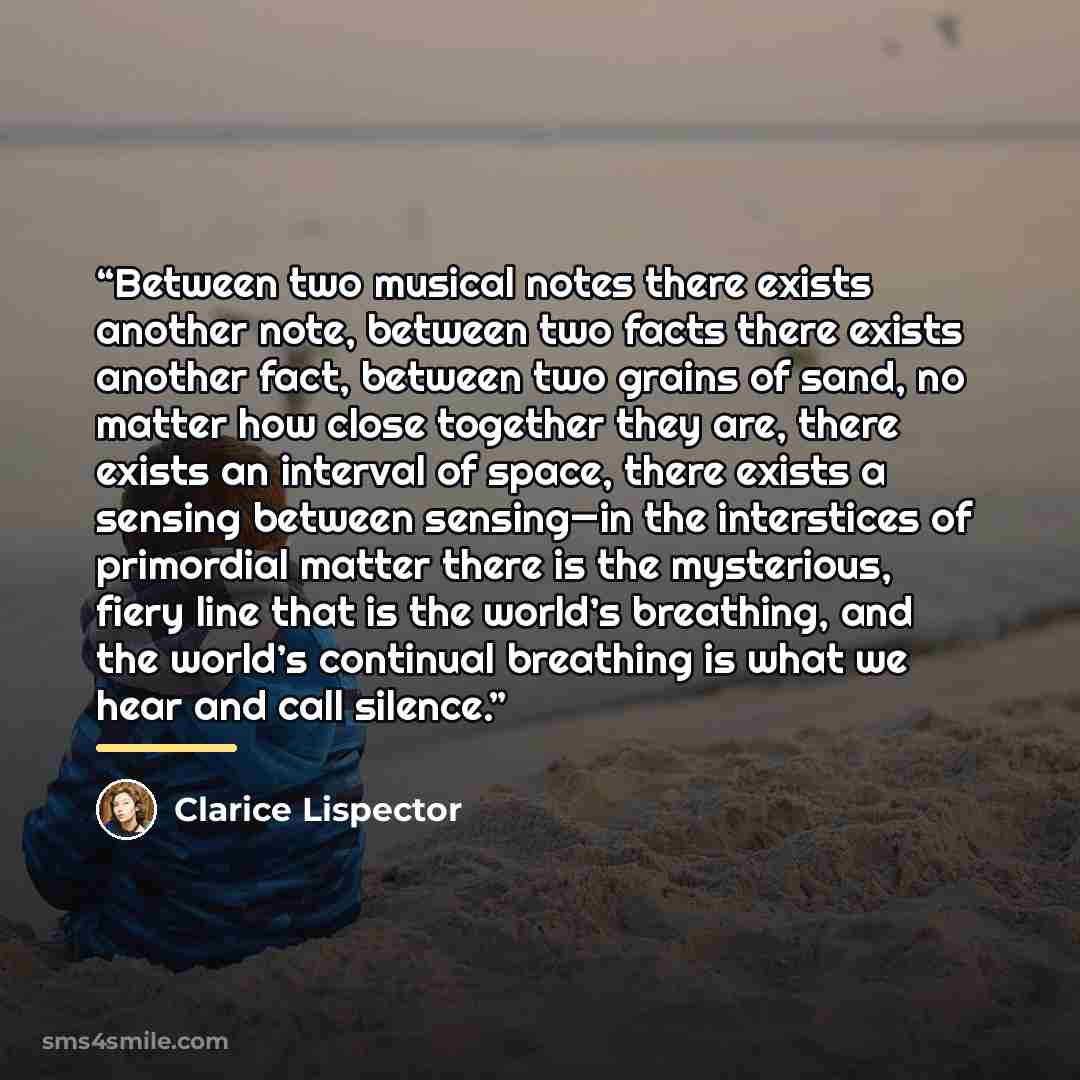 “Between two musical notes there exists another note, between two facts there exists another fact, between two grains of sand, no matter how close together they are, there exists an interval of space, there exists a sensing between sensing—in the interstices of primordial matter there is the…” quote by Clarice Lispector