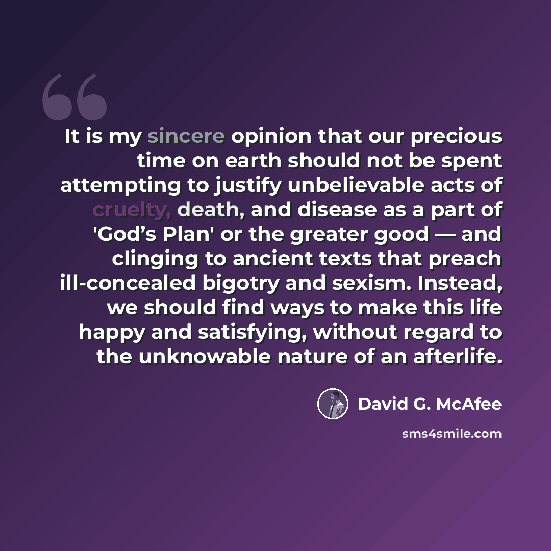 “It is my sincere opinion that our precious time on earth should not be spent attempting to justify unbelievable acts of cruelty, death, and disease as a part of 'God’s Plan' or the greater good — and clinging to ancient texts that preach ill-concealed bigotry and sexism. Instead, we should find…” quote by David G. McAfee