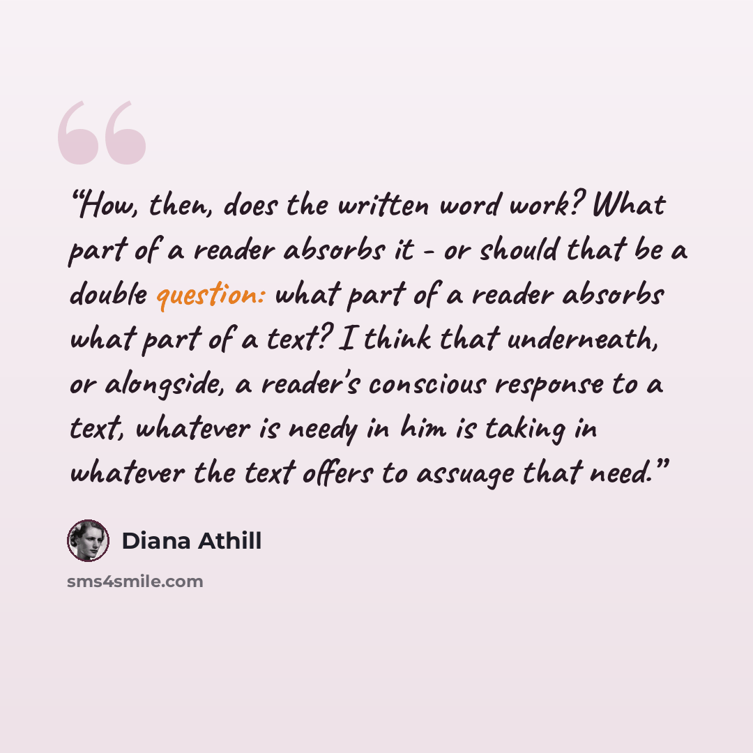 “How, then, does the written word work? What part of a reader absorbs it - or should that be a double question: what part of a reader absorbs what part of a text? I think that underneath, or alongside, a reader's conscious response to a text, whatever is needy in him is taking in whatever the text…” quote by Diana Athill