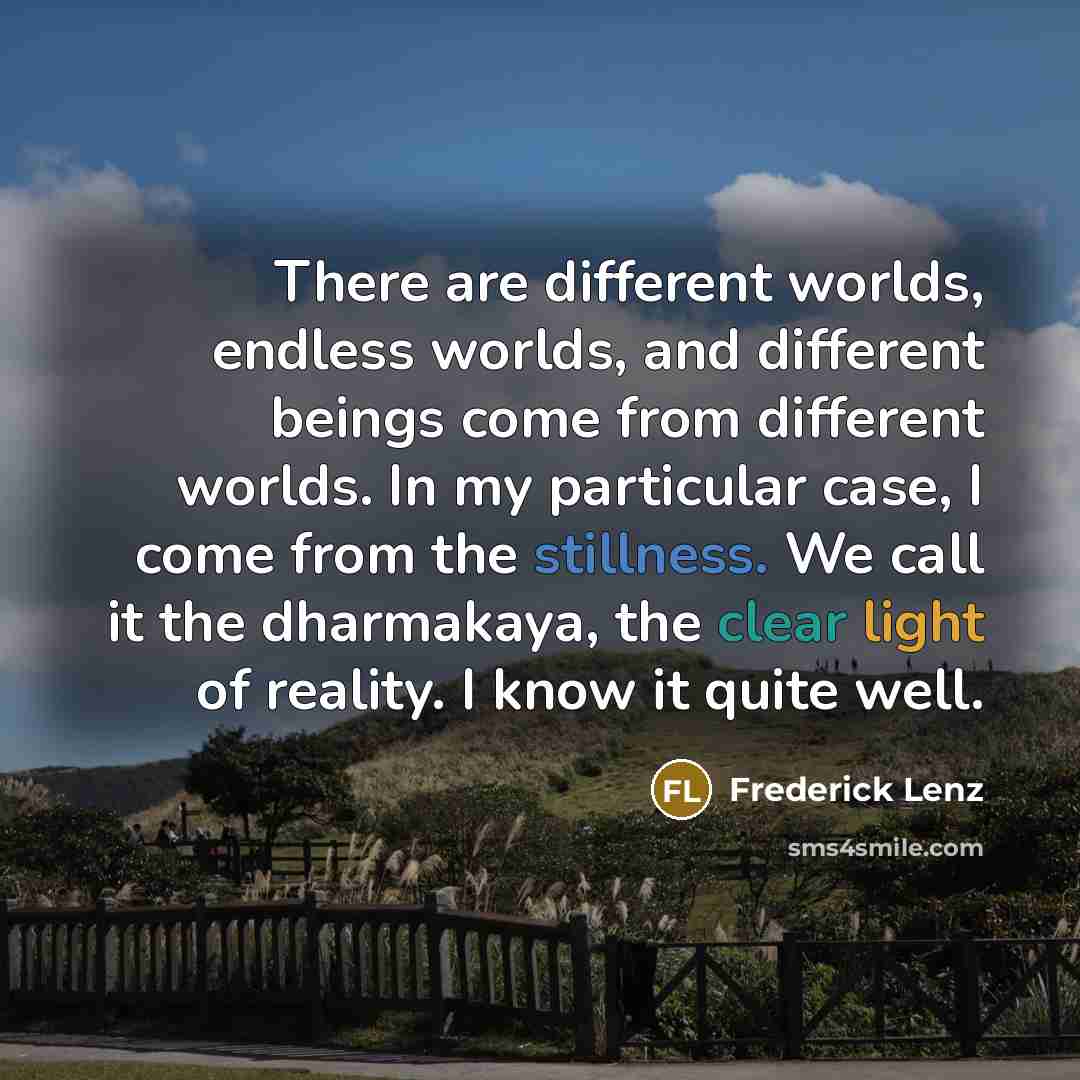 “There are different worlds, endless worlds, and different beings come from different worlds. In my particular case, I come from the stillness. We call it the dharmakaya, the clear light of reality. I know it quite well.” quote by Frederick Lenz