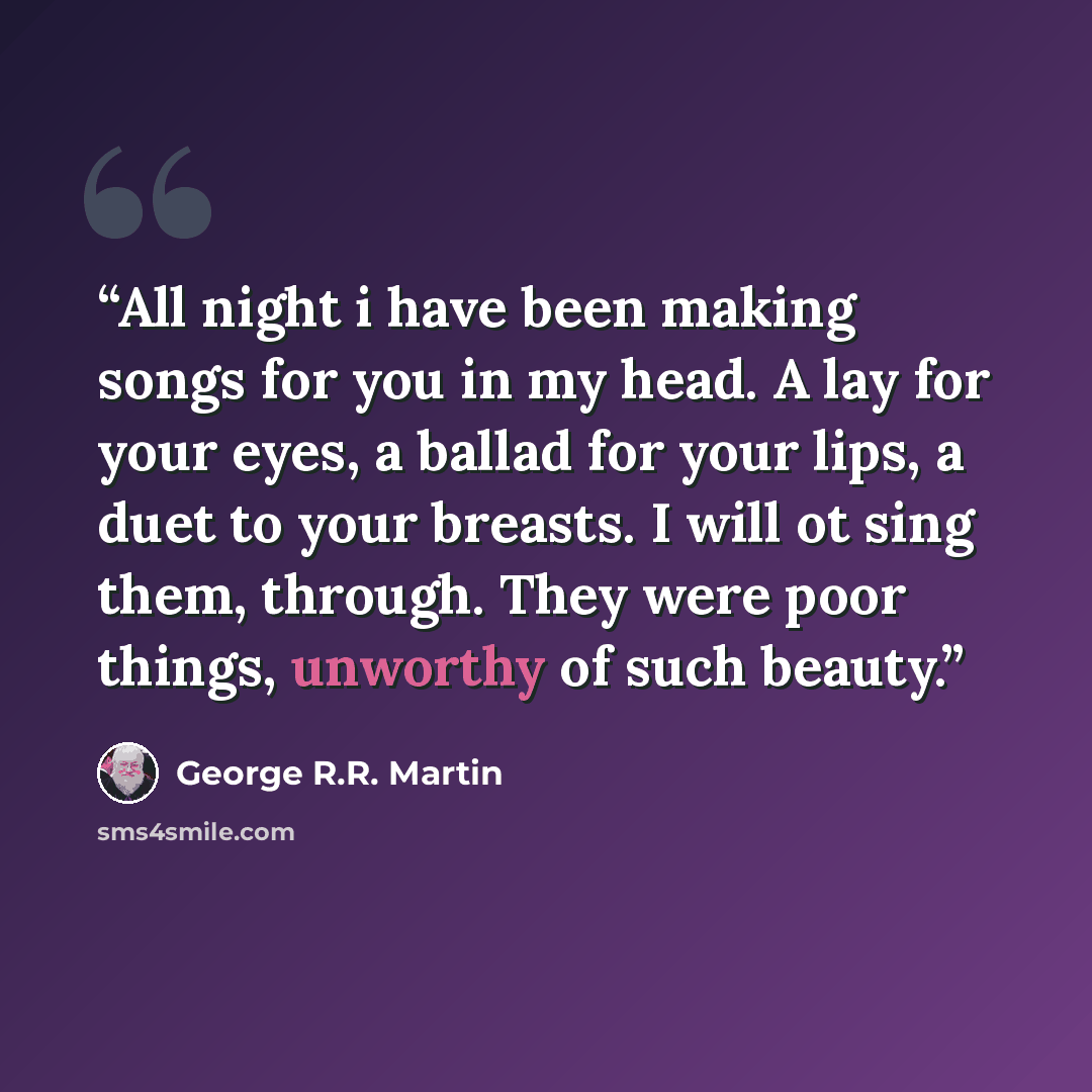 “All night i have been making songs for you in my head. A lay for your eyes, a ballad for your lips, a duet to your breasts. I will ot sing them, through. They were poor things, unworthy of such beauty.” quote by George R.R. Martin