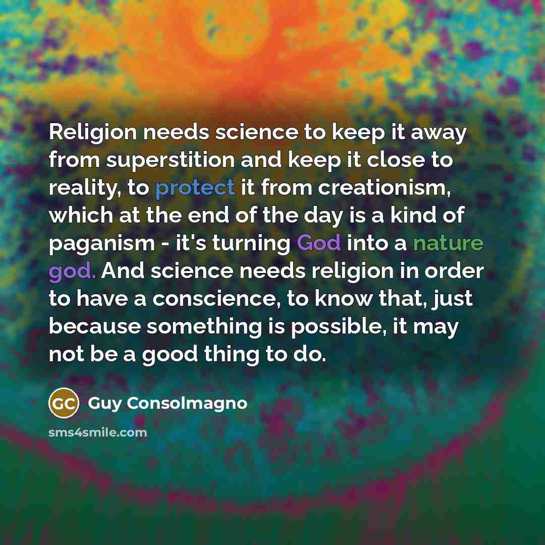 “Religion needs science to keep it away from superstition and keep it close to reality, to protect it from creationism, which at the end of the day is a kind of paganism - it's turning God into a nature god. And science needs religion in order to have a conscience, to know that, just because…” quote by Guy Consolmagno
