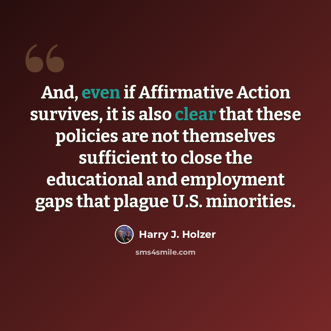 “And, even if Affirmative Action survives, it is also clear that these policies are not themselves sufficient to close the educational and employment gaps that plague U.S. minorities.” quote by Harry J. Holzer
