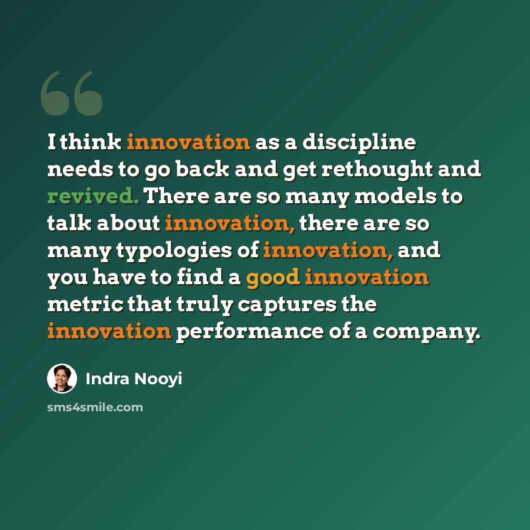 “I think innovation as a discipline needs to go back and get rethought and revived. There are so many models to talk about innovation, there are so many typologies of innovation, and you have to find a good innovation metric that truly captures the innovation performance of a company.” quote by Indra Nooyi