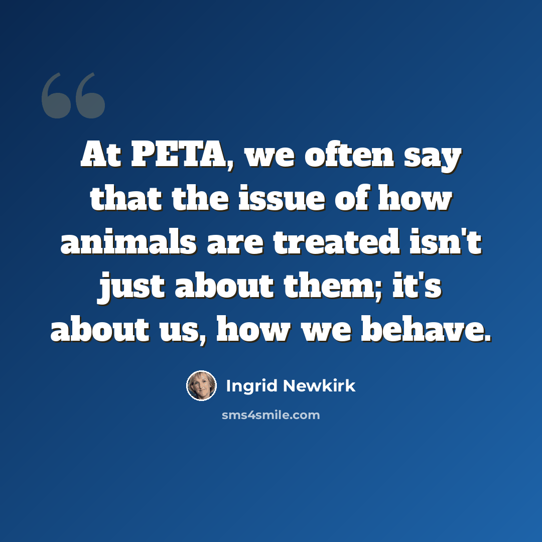“At PETA, we often say that the issue of how animals are treated isn't just about them; it's about us, how we behave.” quote by Ingrid Newkirk