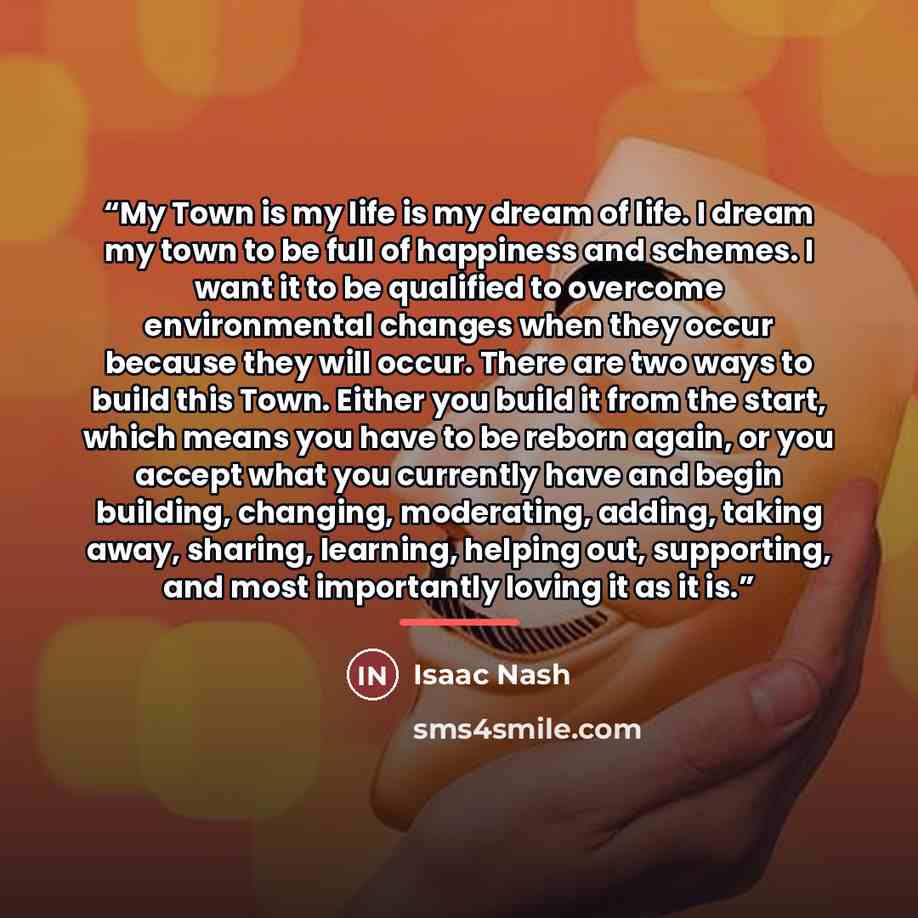 “My Town is my life is my dream of life. I dream my town to be full of happiness and schemes. I want it to be qualified to overcome environmental changes when they occur because they will occur. There are two ways to build this Town. Either you build it from the start, which means you have to be…” quote by Isaac Nash