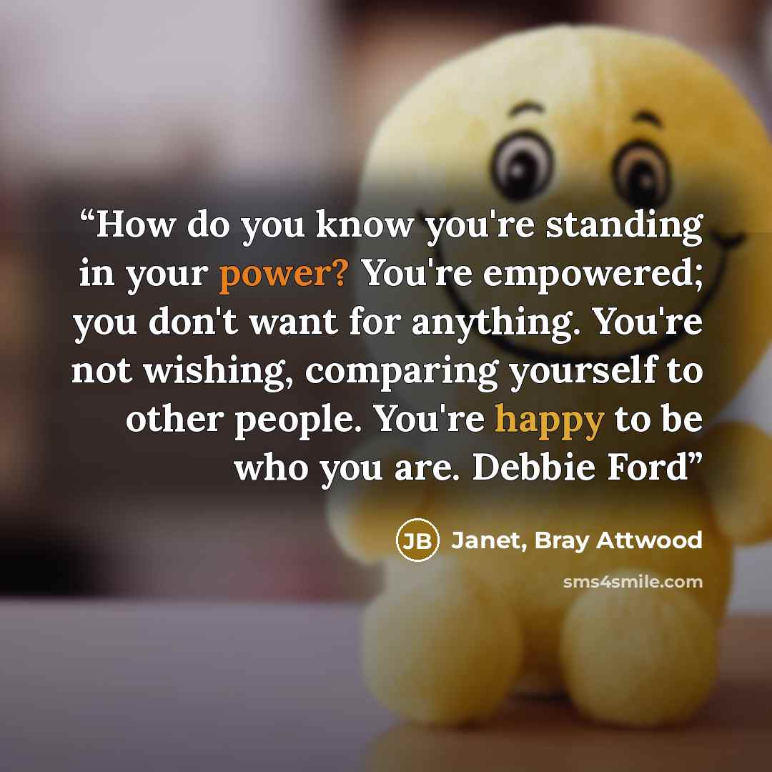 “How do you know you're standing in your power? You're empowered; you don't want for anything. You're not wishing, comparing yourself to other people. You're happy to be who you are. Debbie Ford” quote by Janet, Bray Attwood