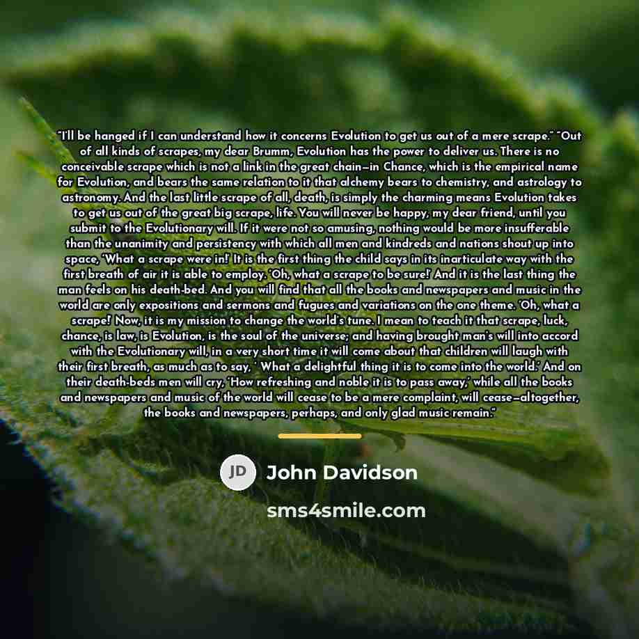 “I’ll be hanged if I can understand how it concerns Evolution to get us out of a mere scrape.” “Out of all kinds of scrapes, my dear Brumm, Evolution has the power to deliver us. There is no conceivable scrape which is not a link in the great chain—in Chance, which is the empirical name for…” quote by John Davidson