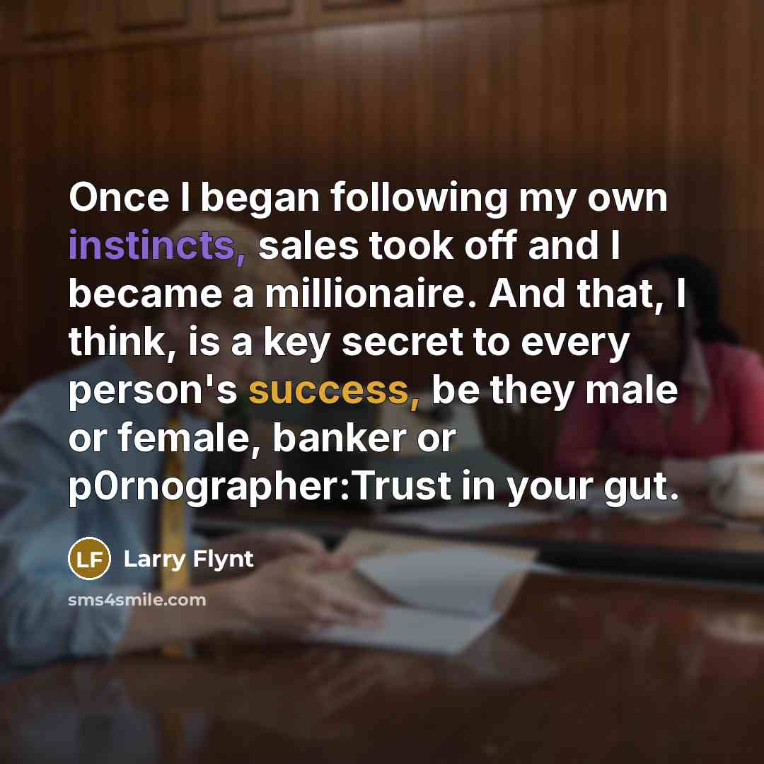 “Once I began following my own instincts, sales took off and I became a millionaire. And that, I think, is a key secret to every person's success, be they male or female, banker or p0rnographer:Trust in your gut.” quote by Larry Flynt