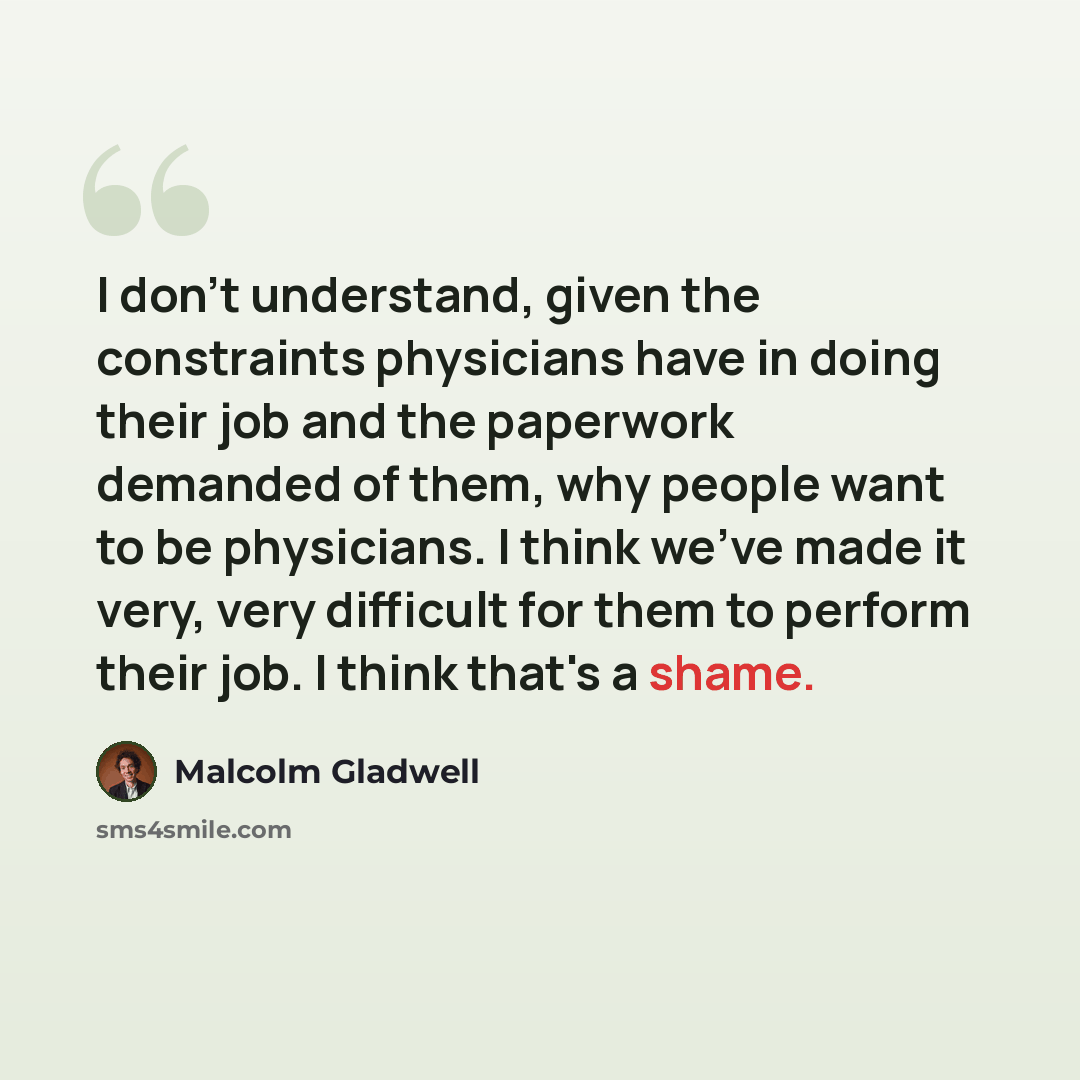 “I don't understand, given the constraints physicians have in doing their job and the paperwork demanded of them, why people want to be physicians. I think we've made it very, very difficult for them to perform their job. I think that's a shame.” quote by Malcolm Gladwell