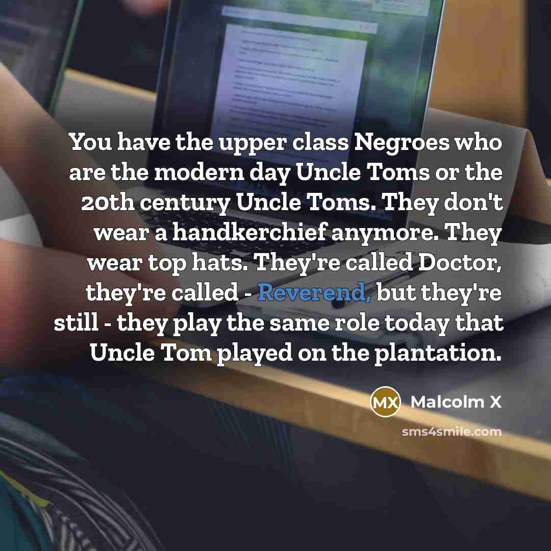 “You have the upper class Negroes who are the modern day Uncle Toms or the 20th century Uncle Toms. They don't wear a handkerchief anymore. They wear top hats. They're called Doctor, they're called - Reverend, but they're still - they play the same role today that Uncle Tom played on the plantation.” quote by Malcolm X